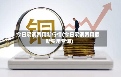 今日废铜费用新行情(今日废铜费用最新费用查询)