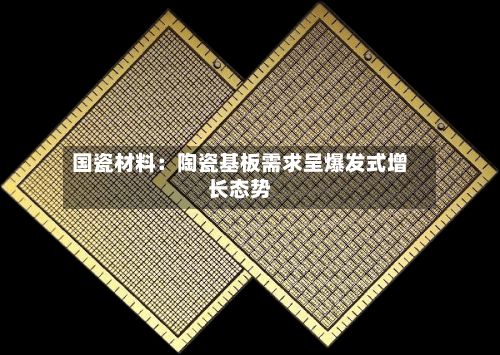 国瓷材料:陶瓷基板需求呈爆发式增长态势-第2张图片