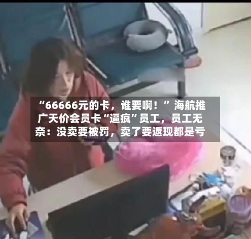 “66666元的卡，谁要啊！” 海航推广天价会员卡“逼疯	”员工，员工无奈：没卖要被罚	，卖了要返现都是亏-第2张图片