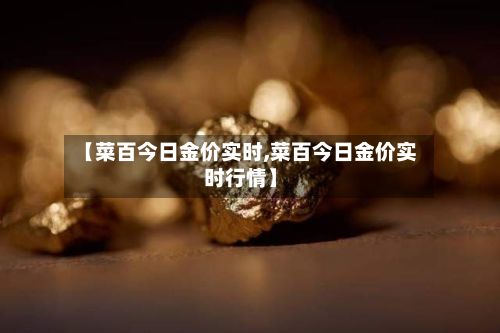 【菜百今日金价实时,菜百今日金价实时行情】