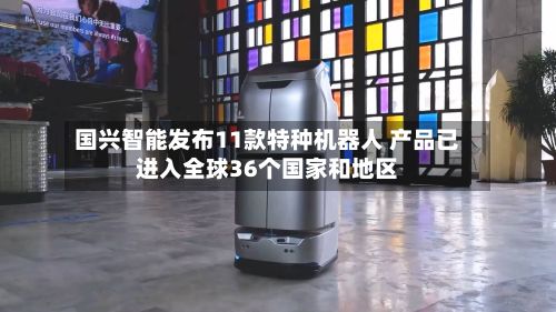 国兴智能发布11款特种机器人 产品已进入全球36个国家和地区-第3张图片