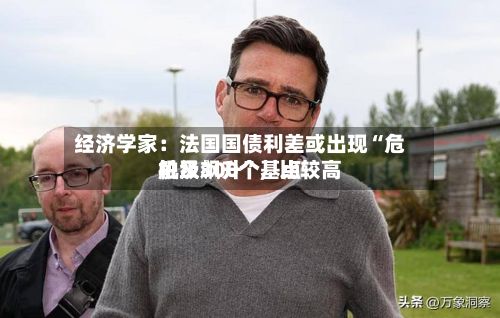经济学家：法国国债利差或出现“危机级飙升”，比较高触及300个基点