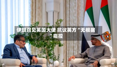 伊朗召见英国大使 抗议英方“无根据”指控-第3张图片