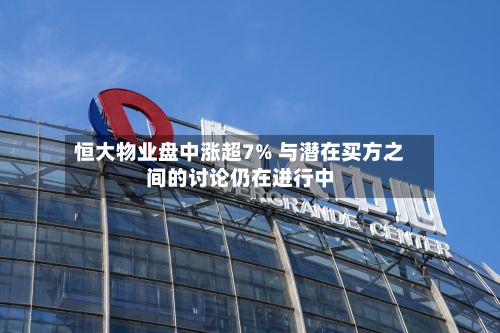 恒大物业盘中涨超7% 与潜在买方之间的讨论仍在进行中-第3张图片