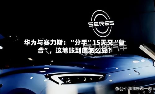 华为与赛力斯：“分手	”15天又“复合”	，这笔账到底怎么算？-第1张图片