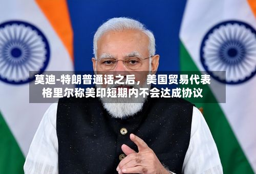 莫迪‑特朗普通话之后	，美国贸易代表格里尔称美印短期内不会达成协议-第2张图片