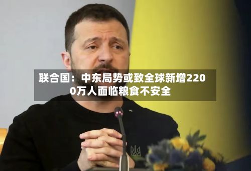 联合国：中东局势或致全球新增2200万人面临粮食不安全-第3张图片