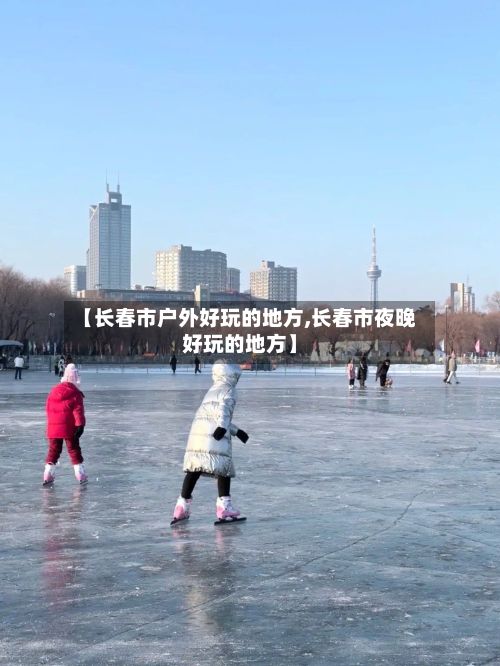 【长春市户外好玩的地方,长春市夜晚好玩的地方】
