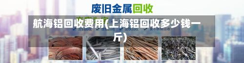 航海铝回收费用(上海铝回收多少钱一斤)