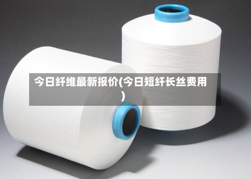 今日纤维最新报价(今日短纤长丝费用)
