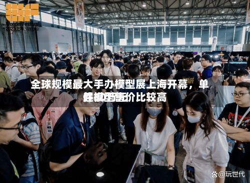 全球规模最大手办模型展上海开幕，单件模型售价比较高超30万元