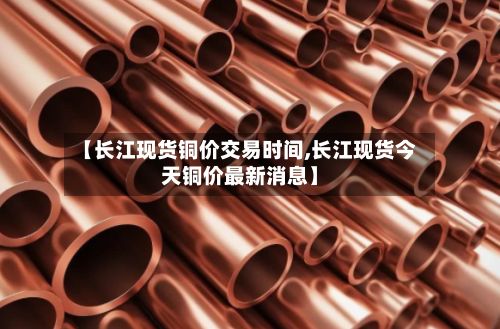 【长江现货铜价交易时间,长江现货今天铜价最新消息】