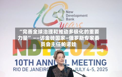“完善全球治理和推动多极化的重要力量” ——访金砖国家—俄罗斯专家委员会主任帕诺娃-第3张图片