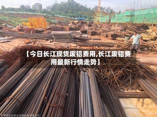 【今日长江现货废铝费用,长江废铝费用最新行情走势】