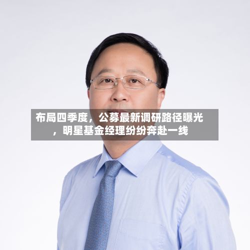布局四季度，公募最新调研路径曝光，明星基金经理纷纷奔赴一线-第2张图片