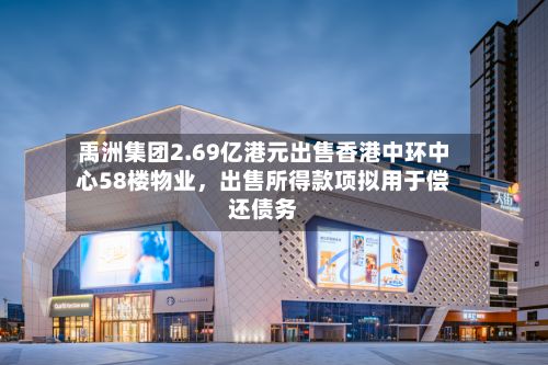 禹洲集团2.69亿港元出售香港中环中心58楼物业，出售所得款项拟用于偿还债务