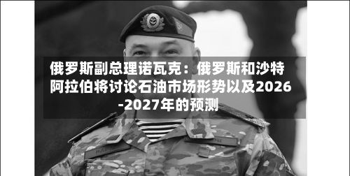 俄罗斯副总理诺瓦克：俄罗斯和沙特阿拉伯将讨论石油市场形势以及2026-2027年的预测-第2张图片