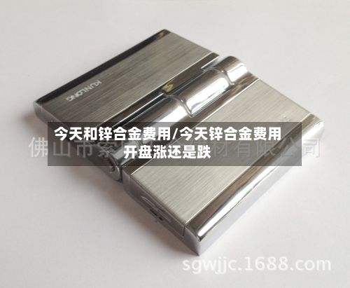 今天和锌合金费用/今天锌合金费用开盘涨还是跌