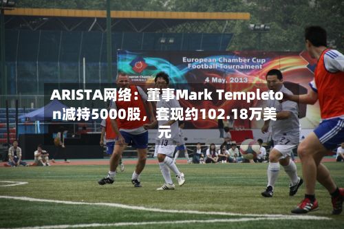 ARISTA网络：董事Mark Templeton减持5000股	，套现约102.18万美元-第2张图片