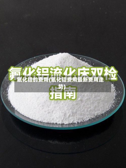 氟化铝的费用(氟化铝费用最新费用走势)