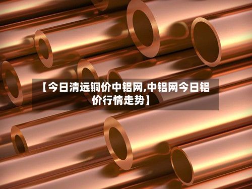 【今日清远铜价中铝网,中铝网今日铝价行情走势】