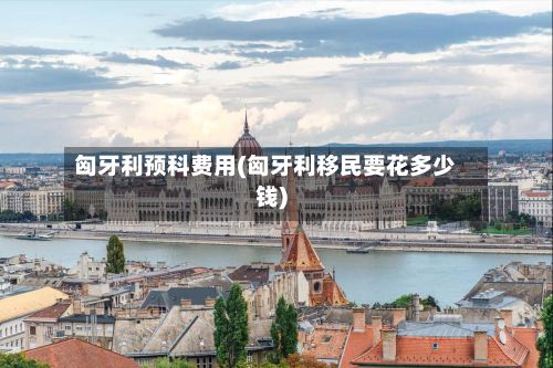 匈牙利预科费用(匈牙利移民要花多少钱)-第2张图片