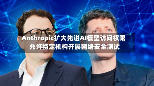 Anthropic扩大先进AI模型访问权限 允许特定机构开展网络安全测试-第2张图片