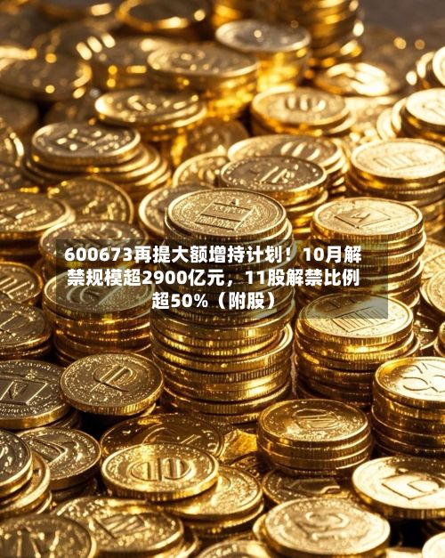 600673再提大额增持计划！10月解禁规模超2900亿元，11股解禁比例超50%（附股）
