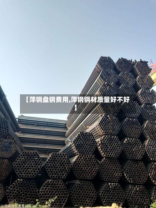 【萍钢盘钢费用,萍钢钢材质量好不好】-第2张图片