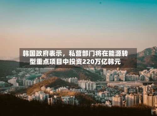 韩国政府表示，私营部门将在能源转型重点项目中投资220万亿韩元-第2张图片