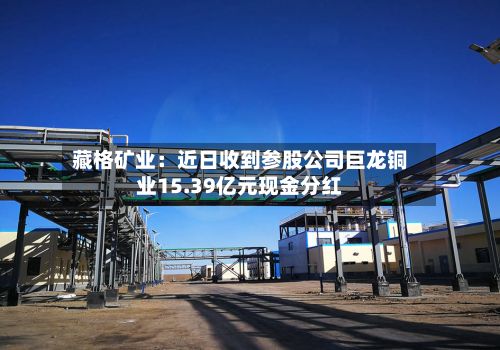 藏格矿业：近日收到参股公司巨龙铜业15.39亿元现金分红-第3张图片