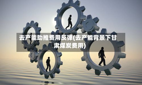 去产能助推费用反弹(去产能背景下甘肃煤炭费用)-第3张图片