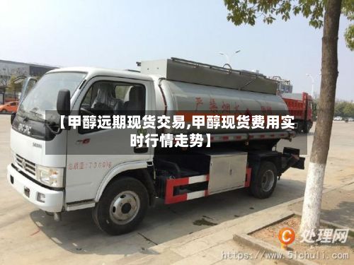 【甲醇远期现货交易,甲醇现货费用实时行情走势】