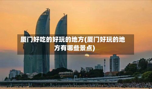 厦门好吃的好玩的地方(厦门好玩的地方有哪些景点)