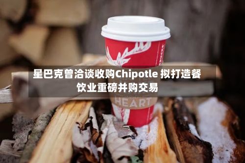 星巴克曾洽谈收购Chipotle 拟打造餐饮业重磅并购交易-第1张图片