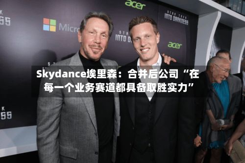 Skydance埃里森：合并后公司 “在每一个业务赛道都具备取胜实力”-第2张图片