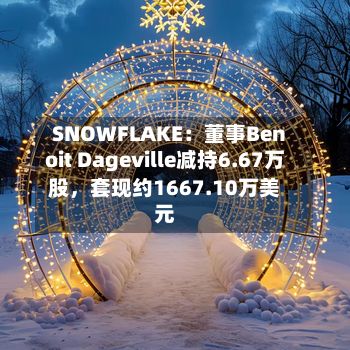 SNOWFLAKE：董事Benoit Dageville减持6.67万股	，套现约1667.10万美元-第1张图片