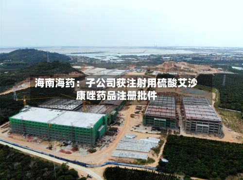 海南海药：子公司获注射用硫酸艾沙康唑药品注册批件-第2张图片