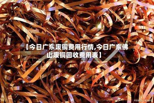 【今日广东废铜费用行情,今日广东佛山废铜回收费用表】-第3张图片