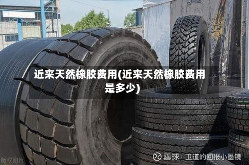 近来天然橡胶费用(近来天然橡胶费用是多少)
