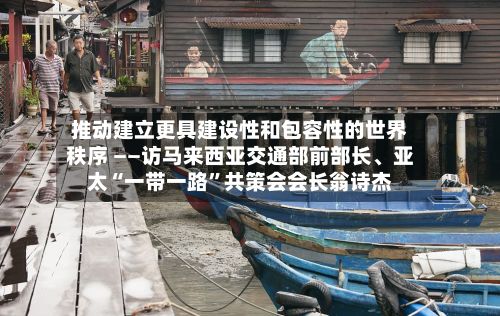 推动建立更具建设性和包容性的世界秩序 ——访马来西亚交通部前部长、亚太“一带一路”共策会会长翁诗杰-第2张图片
