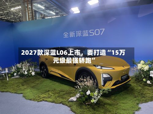 2027款深蓝L06上市，要打造“15万元级最强轿跑”