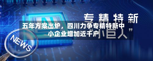 五年方案出炉，四川力争专精特新中小企业增加近千户-第2张图片