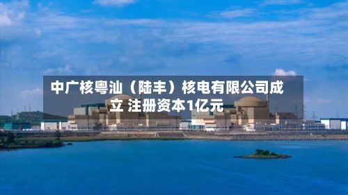 中广核粤汕（陆丰）核电有限公司成立 注册资本1亿元