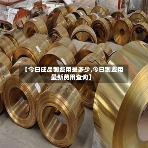 【今日成品铜费用是多少,今日铜费用最新费用查询】