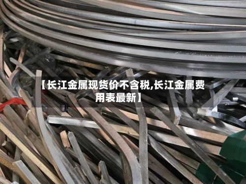 【长江金属现货价不含税,长江金属费用表最新】