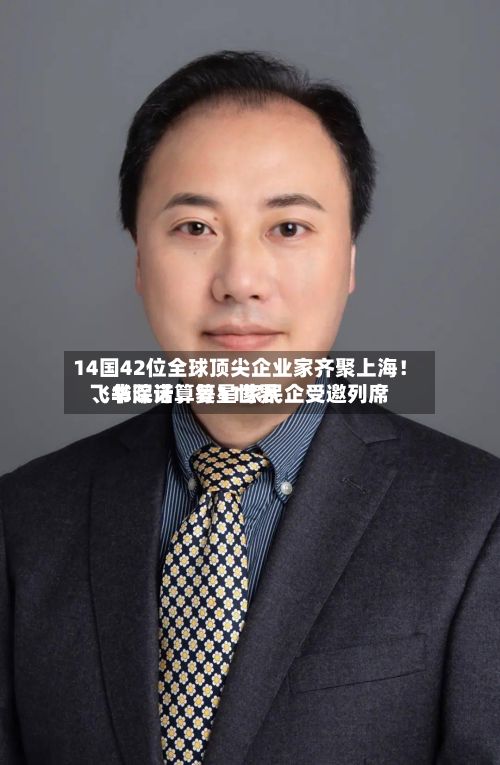 14国42位全球顶尖企业家齐聚上海！飞书深诺、复星世界、华院计算等11家民企受邀列席