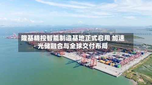 隆基精控智能制造基地正式启用 加速光储融合与全球交付布局