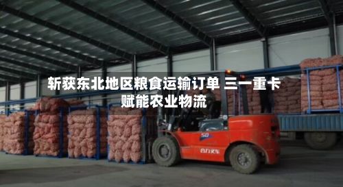 斩获东北地区粮食运输订单 三一重卡赋能农业物流-第2张图片
