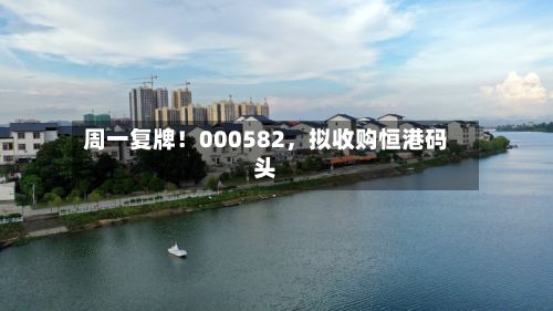 周一复牌！000582，拟收购恒港码头-第1张图片